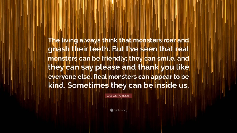 Jodi Lynn Anderson Quote: “The living always think that monsters roar and gnash their teeth. But I’ve seen that real monsters can be friendly; they can smile, and they can say please and thank you like everyone else. Real monsters can appear to be kind. Sometimes they can be inside us.”