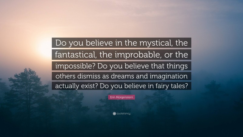 Erin Morgenstern Quote: “Do you believe in the mystical, the fantastical, the improbable, or the impossible? Do you believe that things others dismiss as dreams and imagination actually exist? Do you believe in fairy tales?”