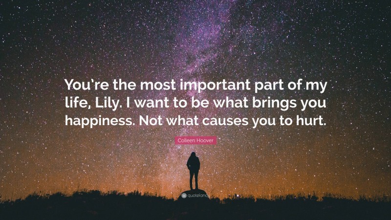 Colleen Hoover Quote: “You’re the most important part of my life, Lily. I want to be what brings you happiness. Not what causes you to hurt.”