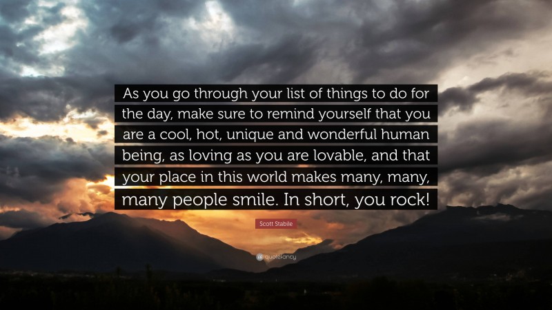 Scott Stabile Quote: “As you go through your list of things to do for the day, make sure to remind yourself that you are a cool, hot, unique and wonderful human being, as loving as you are lovable, and that your place in this world makes many, many, many people smile. In short, you rock!”