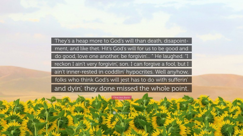 Olive Ann Burns Quote: “They’s a heap more to God’s will than death, disapoint-ment, and like thet. Hit’s God’s will for us to be good and do good, love one another, be forgivin’... ” He laughed. “I reckon I ain’t very forgivin’, son. I can forgive a fool, but I ain’t inner-rested in coddlin’ hypocrites. Well anyhow, folks who think God’s will jest has to do with sufferin’ and dyin’, they done missed the whole point.”