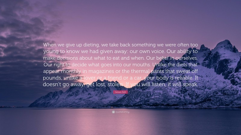 Geneen Roth Quote: “When we give up dieting, we take back something we were often too young to know we had given away: our own voice. Our ability to make decisions about what to eat and when. Our belief in ourselves. Our right to decide what goes into our mouths. Unlike the diets that appear monthly in magazines or the thermal pants that sweat off pounds, unlike a lover or a friend or a car, your body is reliable. It doesn’t go away, get lost, stolen. If you will listen, it will speak.”