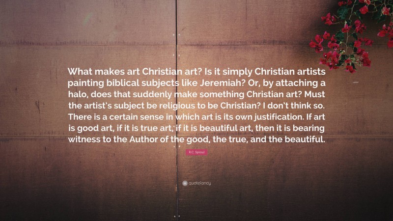 R.C. Sproul Quote: “What makes art Christian art? Is it simply Christian artists painting biblical subjects like Jeremiah? Or, by attaching a halo, does that suddenly make something Christian art? Must the artist’s subject be religious to be Christian? I don’t think so. There is a certain sense in which art is its own justification. If art is good art, if it is true art, if it is beautiful art, then it is bearing witness to the Author of the good, the true, and the beautiful.”
