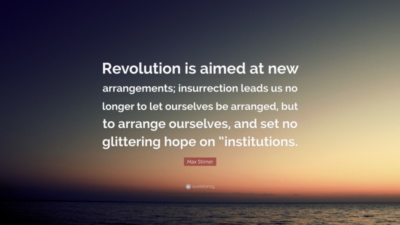Max Stirner Quote: “Revolution is aimed at new arrangements; insurrection leads us no longer to let ourselves be arranged, but to arrange ourselves, and set no glittering hope on “institutions.”