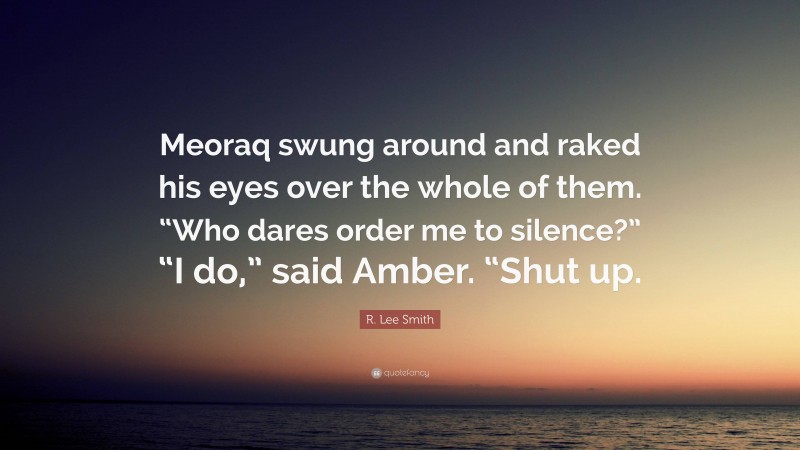 R. Lee Smith Quote: “Meoraq swung around and raked his eyes over the whole of them. “Who dares order me to silence?” “I do,” said Amber. “Shut up.”