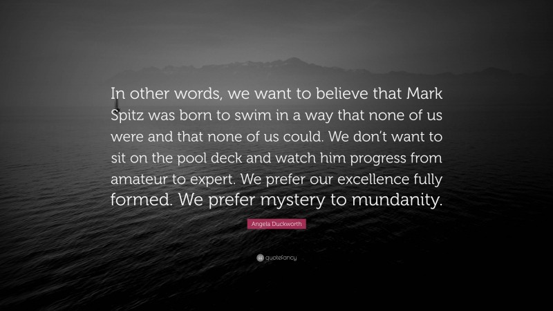 Angela Duckworth Quote: “In other words, we want to believe that Mark Spitz was born to swim in a way that none of us were and that none of us could. We don’t want to sit on the pool deck and watch him progress from amateur to expert. We prefer our excellence fully formed. We prefer mystery to mundanity.”