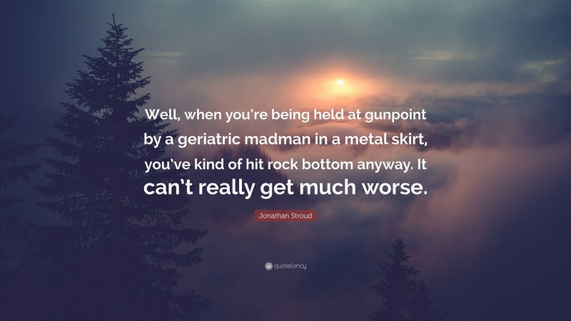 Jonathan Stroud Quote: “Well, when you’re being held at gunpoint by a geriatric madman in a metal skirt, you’ve kind of hit rock bottom anyway. It can’t really get much worse.”