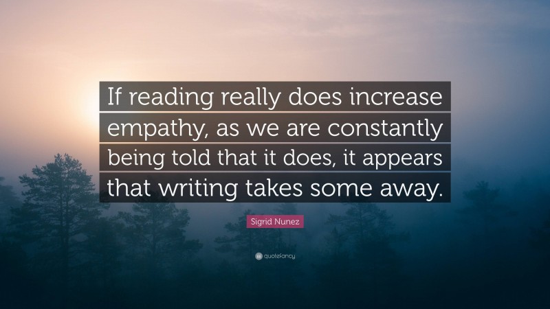 Sigrid Nunez Quote: “If reading really does increase empathy, as we are constantly being told that it does, it appears that writing takes some away.”