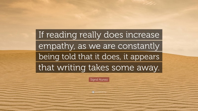 Sigrid Nunez Quote: “If reading really does increase empathy, as we are constantly being told that it does, it appears that writing takes some away.”