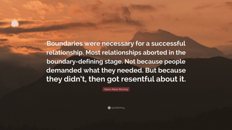 Karen Marie Moning Quote: “Boundaries were necessary for a successful relationship. Most relationships aborted in the boundary-defining stage. Not because people demanded what they needed. But because they didn’t, then got resentful about it.”