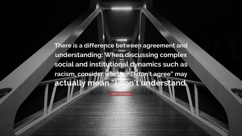 Robin DiAngelo Quote: “There is a difference between agreement and understanding: When discussing complex social and institutional dynamics such as racism, consider whether “I don’t agree” may actually mean “I don’t understand.”