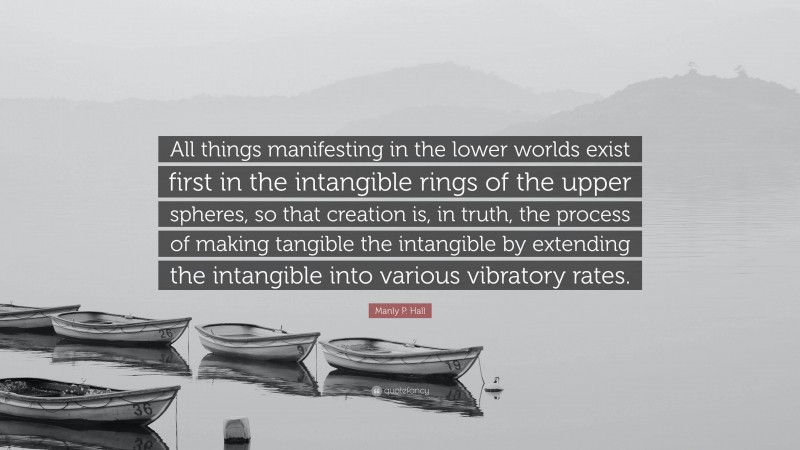 Manly P. Hall Quote: “All things manifesting in the lower worlds exist first in the intangible rings of the upper spheres, so that creation is, in truth, the process of making tangible the intangible by extending the intangible into various vibratory rates.”