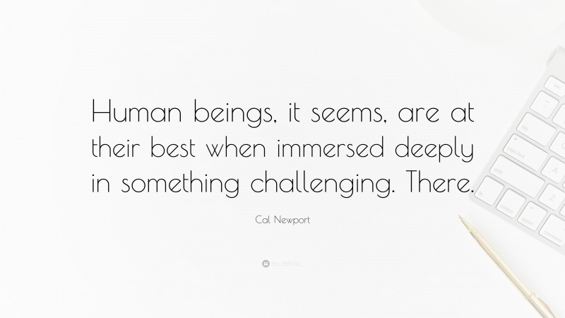 Cal Newport Quote: “Human beings, it seems, are at their best when immersed deeply in something challenging. There.”