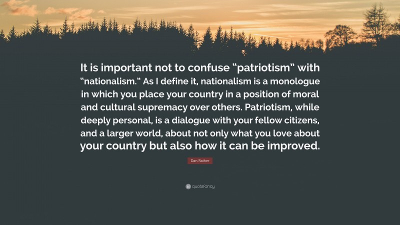 Dan Rather Quote: “It is important not to confuse “patriotism” with “nationalism.” As I define it, nationalism is a monologue in which you place your country in a position of moral and cultural supremacy over others. Patriotism, while deeply personal, is a dialogue with your fellow citizens, and a larger world, about not only what you love about your country but also how it can be improved.”