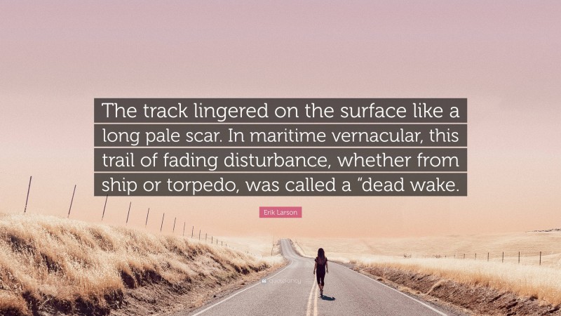 Erik Larson Quote: “The track lingered on the surface like a long pale scar. In maritime vernacular, this trail of fading disturbance, whether from ship or torpedo, was called a “dead wake.”