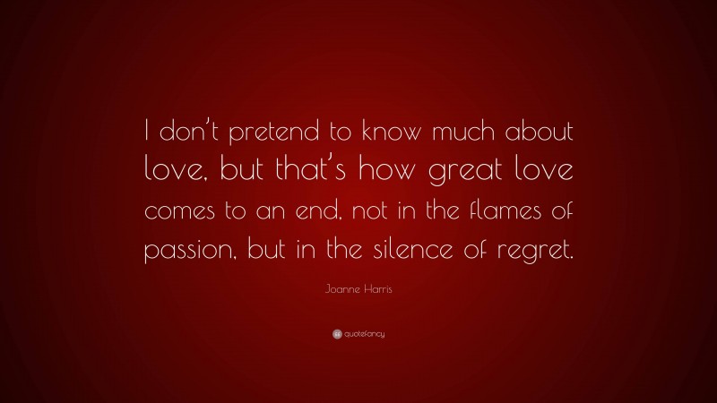 Joanne Harris Quote: “I don’t pretend to know much about love, but that’s how great love comes to an end, not in the flames of passion, but in the silence of regret.”