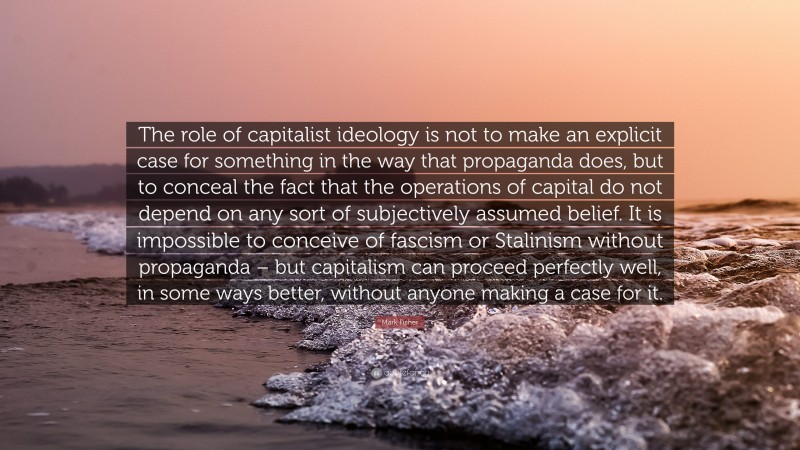 Mark Fisher Quote: “The role of capitalist ideology is not to make an explicit case for something in the way that propaganda does, but to conceal the fact that the operations of capital do not depend on any sort of subjectively assumed belief. It is impossible to conceive of fascism or Stalinism without propaganda – but capitalism can proceed perfectly well, in some ways better, without anyone making a case for it.”