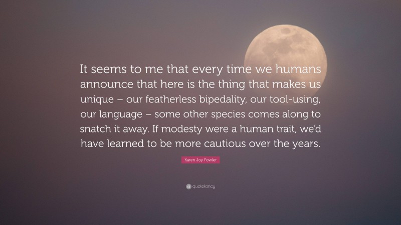 Karen Joy Fowler Quote: “It seems to me that every time we humans announce that here is the thing that makes us unique – our featherless bipedality, our tool-using, our language – some other species comes along to snatch it away. If modesty were a human trait, we’d have learned to be more cautious over the years.”