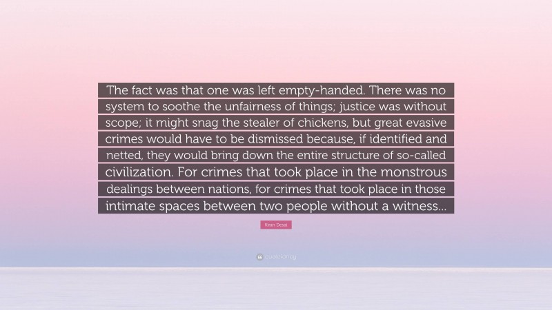 Kiran Desai Quote: “The fact was that one was left empty-handed. There was no system to soothe the unfairness of things; justice was without scope; it might snag the stealer of chickens, but great evasive crimes would have to be dismissed because, if identified and netted, they would bring down the entire structure of so-called civilization. For crimes that took place in the monstrous dealings between nations, for crimes that took place in those intimate spaces between two people without a witness...”