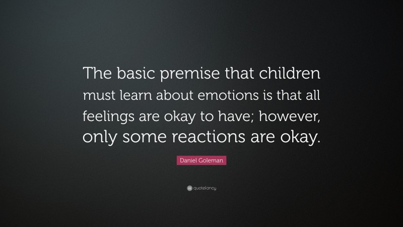 Daniel Goleman Quote: “The basic premise that children must learn about emotions is that all feelings are okay to have; however, only some reactions are okay.”