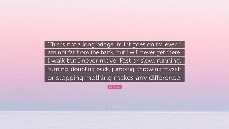 Iain Banks Quote: “This is not a long bridge, but it goes on for ever. I am not far from the bank, but I will never get there. I walk but I never move. Fast or slow, running, turning, doubling back, jumping, throwing myself or stopping; nothing makes any difference.”