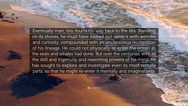 Rachel Carson Quote: “Eventually man, too, found his way back to the sea. Standing on its shores, he must have looked out upon it with wonder and curiosity, compounded with an unconscious recognition of his lineage. He could not physically re-enter the ocean as the seals and whales had done. But over the centuries, with all the skill and ingenuity and reasoning powers of his mind, he has sought to explore and investigate even its most remote parts, so that he might re-enter it mentally and imaginatively.”