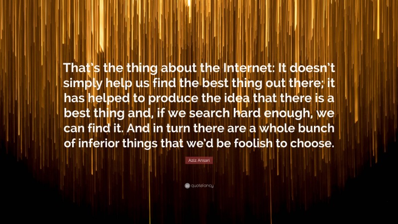 Aziz Ansari Quote: “That’s the thing about the Internet: It doesn’t simply help us find the best thing out there; it has helped to produce the idea that there is a best thing and, if we search hard enough, we can find it. And in turn there are a whole bunch of inferior things that we’d be foolish to choose.”