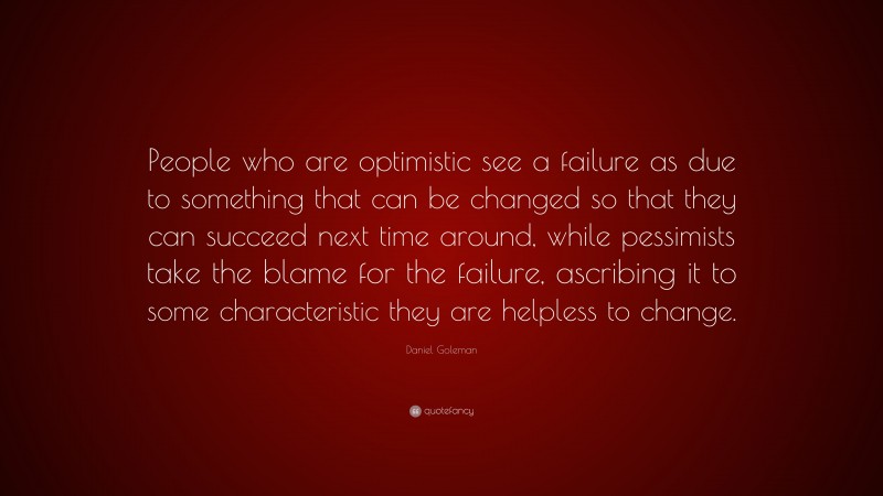 Daniel Goleman Quote: “People who are optimistic see a failure as due to something that can be changed so that they can succeed next time around, while pessimists take the blame for the failure, ascribing it to some characteristic they are helpless to change.”