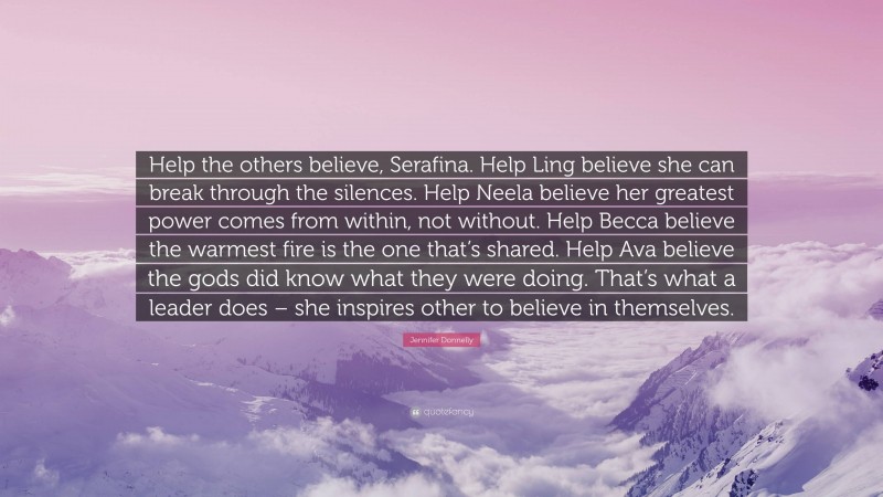 Jennifer Donnelly Quote: “Help the others believe, Serafina. Help Ling believe she can break through the silences. Help Neela believe her greatest power comes from within, not without. Help Becca believe the warmest fire is the one that’s shared. Help Ava believe the gods did know what they were doing. That’s what a leader does – she inspires other to believe in themselves.”