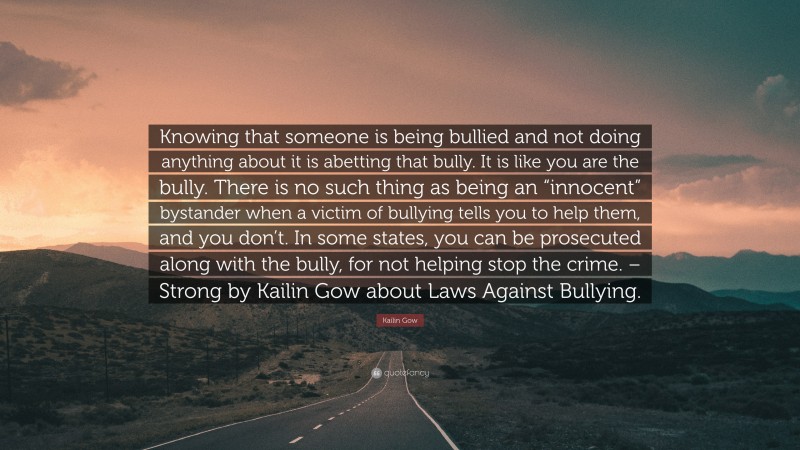 Kailin Gow Quote: “Knowing that someone is being bullied and not doing anything about it is abetting that bully. It is like you are the bully. There is no such thing as being an “innocent” bystander when a victim of bullying tells you to help them, and you don’t. In some states, you can be prosecuted along with the bully, for not helping stop the crime. – Strong by Kailin Gow about Laws Against Bullying.”