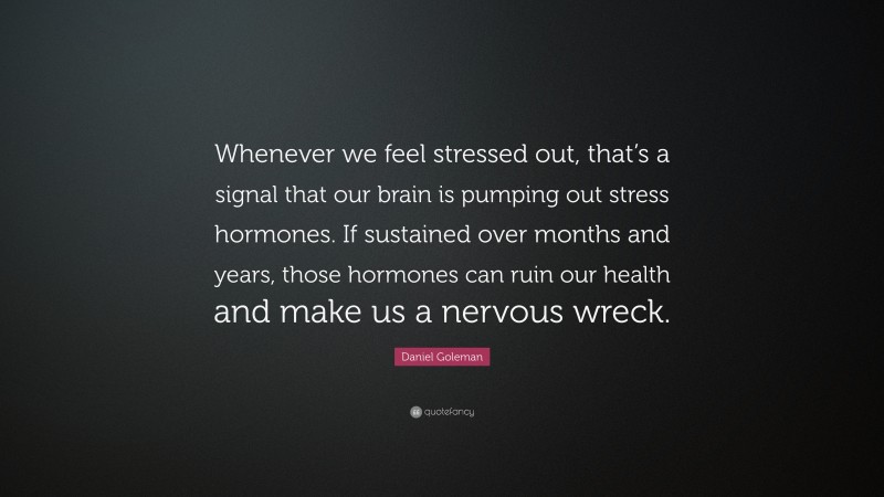 Daniel Goleman Quote: “Whenever we feel stressed out, that’s a signal that our brain is pumping out stress hormones. If sustained over months and years, those hormones can ruin our health and make us a nervous wreck.”