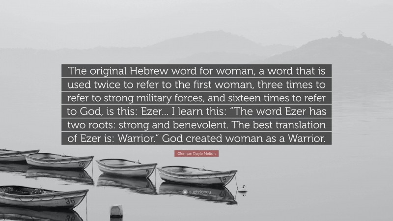 Glennon Doyle Melton Quote: “The original Hebrew word for woman, a word that is used twice to refer to the first woman, three times to refer to strong military forces, and sixteen times to refer to God, is this: Ezer... I learn this: “The word Ezer has two roots: strong and benevolent. The best translation of Ezer is: Warrior.” God created woman as a Warrior.”