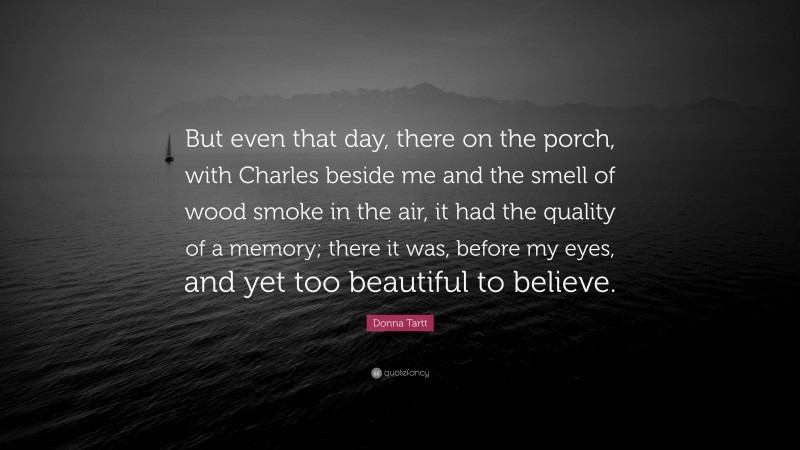 Donna Tartt Quote: “But even that day, there on the porch, with Charles beside me and the smell of wood smoke in the air, it had the quality of a memory; there it was, before my eyes, and yet too beautiful to believe.”