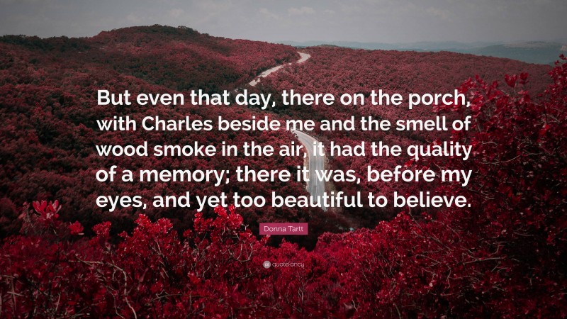 Donna Tartt Quote: “But even that day, there on the porch, with Charles beside me and the smell of wood smoke in the air, it had the quality of a memory; there it was, before my eyes, and yet too beautiful to believe.”