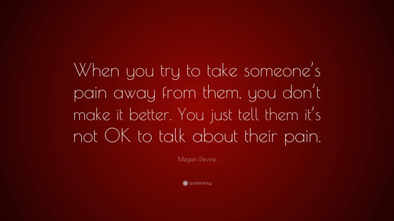 Megan Devine Quote: “When you try to take someone’s pain away from them, you don’t make it better. You just tell them it’s not OK to talk about their pain.”