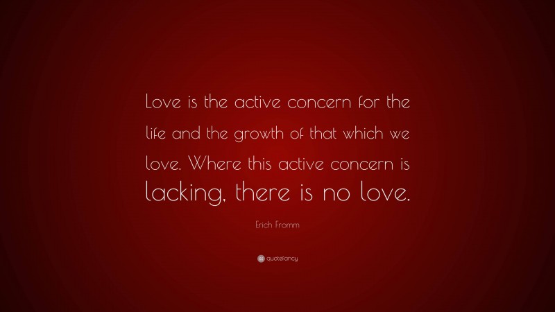 Erich Fromm Quote: “Love is the active concern for the life and the growth of that which we love. Where this active concern is lacking, there is no love.”