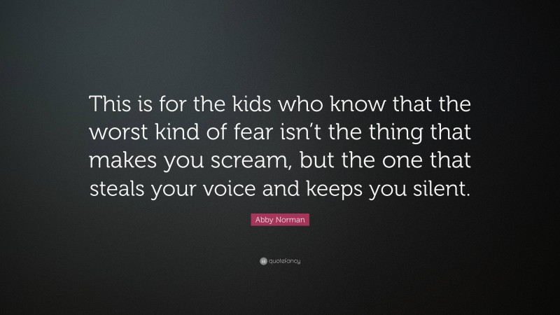 Abby Norman Quote: “This is for the kids who know that the worst kind of fear isn’t the thing that makes you scream, but the one that steals your voice and keeps you silent.”