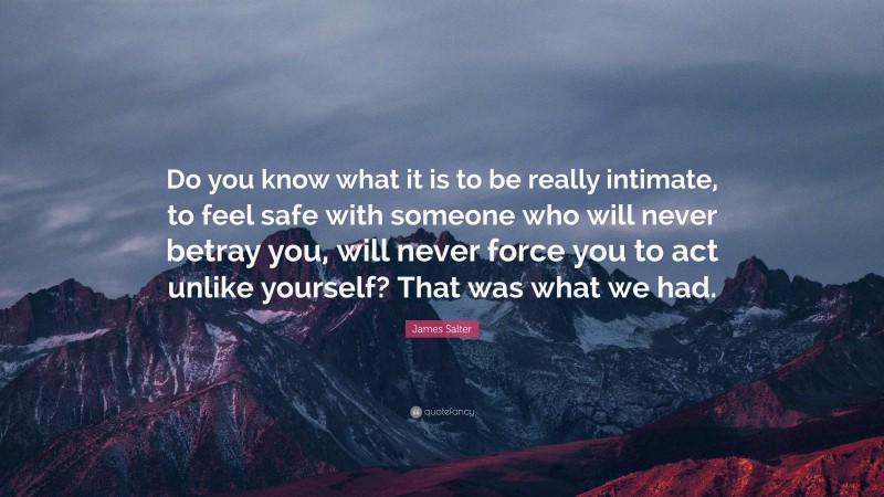 James Salter Quote: “Do you know what it is to be really intimate, to feel safe with someone who will never betray you, will never force you to act unlike yourself? That was what we had.”