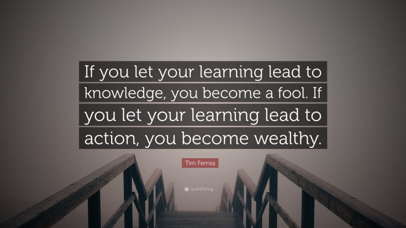 Tim Ferriss Quote: “If you let your learning lead to knowledge, you become a fool. If you let your learning lead to action, you become wealthy.”