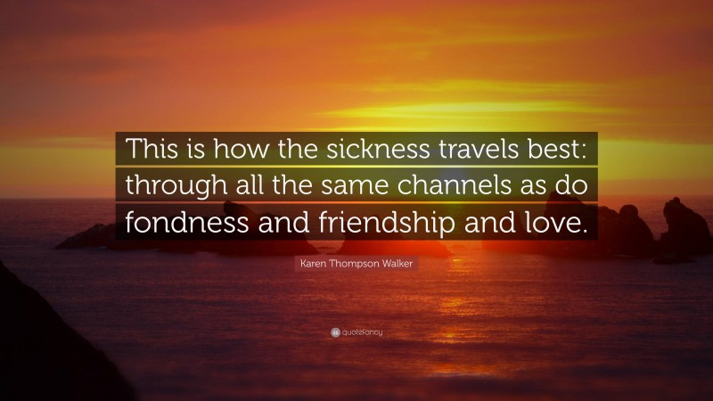 Karen Thompson Walker Quote: “This is how the sickness travels best: through all the same channels as do fondness and friendship and love.”
