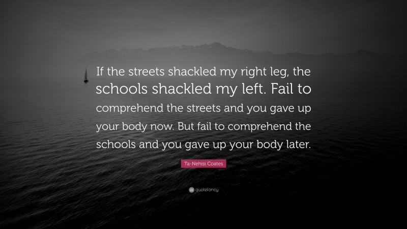 Ta-Nehisi Coates Quote: “If the streets shackled my right leg, the schools shackled my left. Fail to comprehend the streets and you gave up your body now. But fail to comprehend the schools and you gave up your body later.”