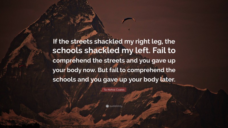 Ta-Nehisi Coates Quote: “If the streets shackled my right leg, the schools shackled my left. Fail to comprehend the streets and you gave up your body now. But fail to comprehend the schools and you gave up your body later.”