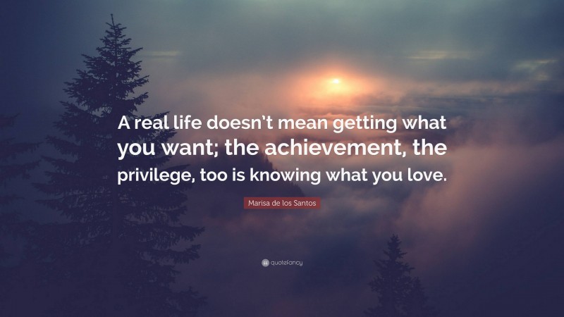 Marisa de los Santos Quote: “A real life doesn’t mean getting what you want; the achievement, the privilege, too is knowing what you love.”