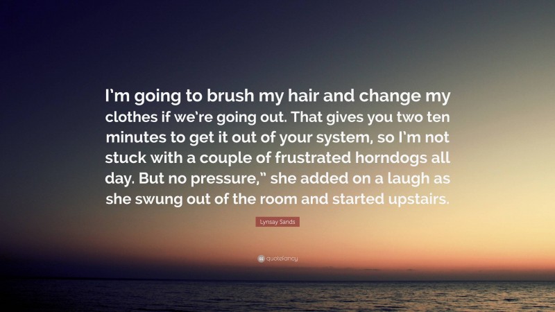 Lynsay Sands Quote: “I’m going to brush my hair and change my clothes if we’re going out. That gives you two ten minutes to get it out of your system, so I’m not stuck with a couple of frustrated horndogs all day. But no pressure,” she added on a laugh as she swung out of the room and started upstairs.”