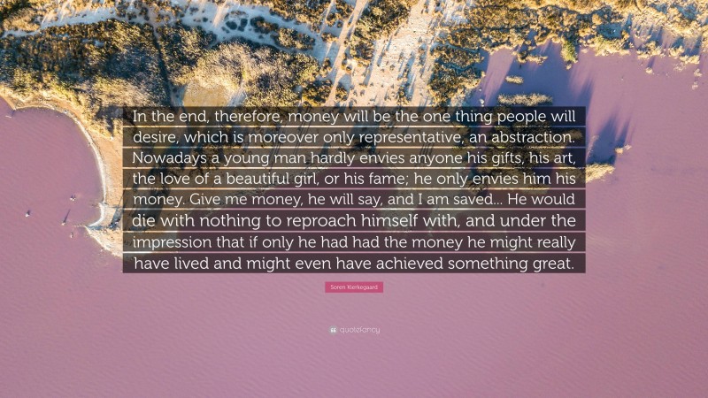 Soren Kierkegaard Quote: “In the end, therefore, money will be the one thing people will desire, which is moreover only representative, an abstraction. Nowadays a young man hardly envies anyone his gifts, his art, the love of a beautiful girl, or his fame; he only envies him his money. Give me money, he will say, and I am saved... He would die with nothing to reproach himself with, and under the impression that if only he had had the money he might really have lived and might even have achieved something great.”