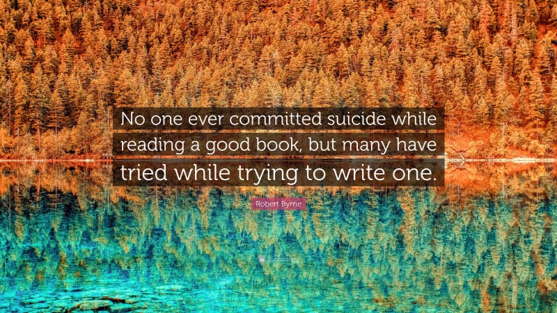 Robert Byrne Quote: “No one ever committed suicide while reading a good book, but many have tried while trying to write one.”