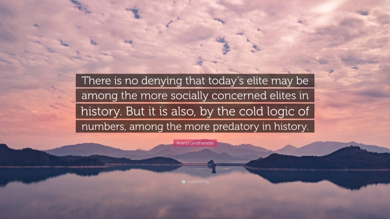 Anand Giridharadas Quote: “There is no denying that today’s elite may be among the more socially concerned elites in history. But it is also, by the cold logic of numbers, among the more predatory in history.”