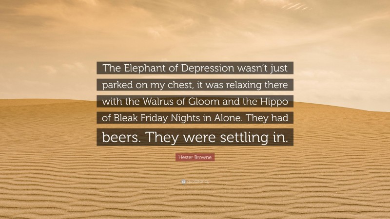 Hester Browne Quote: “The Elephant of Depression wasn’t just parked on my chest, it was relaxing there with the Walrus of Gloom and the Hippo of Bleak Friday Nights in Alone. They had beers. They were settling in.”