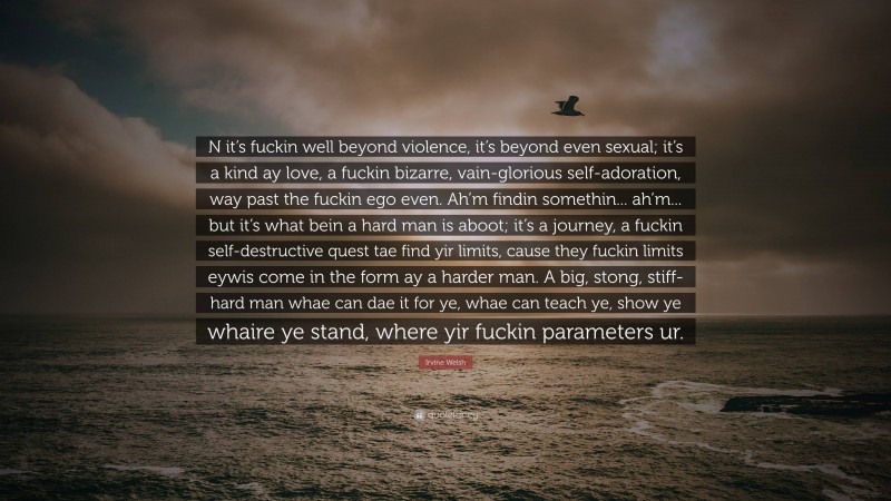Irvine Welsh Quote: “N it’s fuckin well beyond violence, it’s beyond even sexual; it’s a kind ay love, a fuckin bizarre, vain-glorious self-adoration, way past the fuckin ego even. Ah’m findin somethin... ah’m... but it’s what bein a hard man is aboot; it’s a journey, a fuckin self-destructive quest tae find yir limits, cause they fuckin limits eywis come in the form ay a harder man. A big, stong, stiff-hard man whae can dae it for ye, whae can teach ye, show ye whaire ye stand, where yir fuckin parameters ur.”
