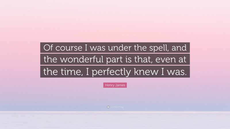 Henry James Quote: “Of course I was under the spell, and the wonderful part is that, even at the time, I perfectly knew I was.”